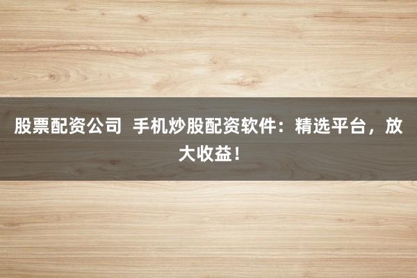 股票配资公司  手机炒股配资软件：精选平台，放大收益！