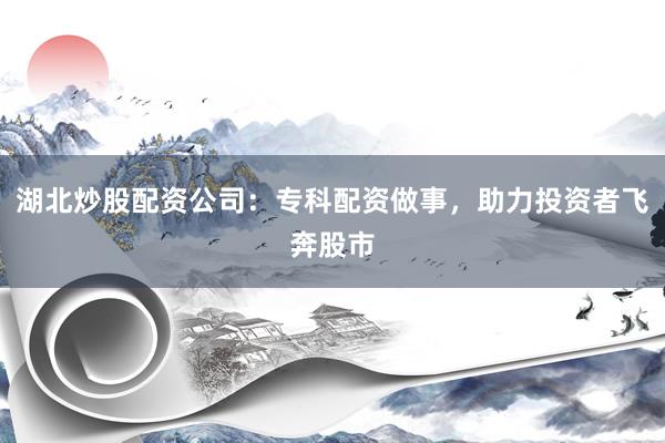 湖北炒股配资公司：专科配资做事，助力投资者飞奔股市