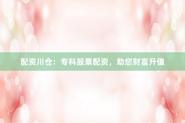 配资川仓：专科股票配资，助您财富升值