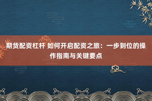 期货配资杠杆 如何开启配资之旅：一步到位的操作指南与关键要点