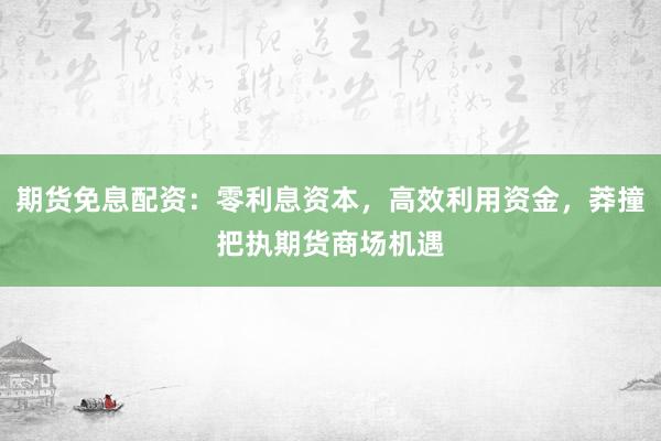 期货免息配资：零利息资本，高效利用资金，莽撞把执期货商场机遇