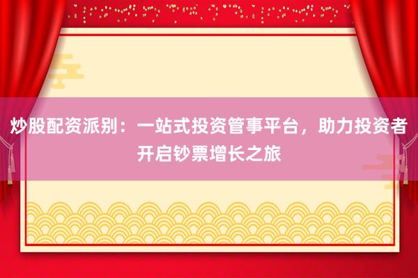 炒股配资派别：一站式投资管事平台，助力投资者开启钞票增长之旅