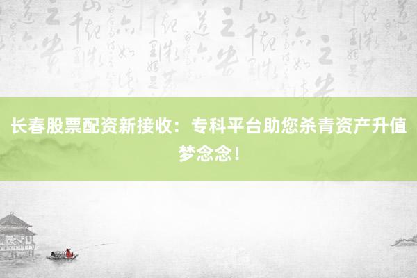 长春股票配资新接收：专科平台助您杀青资产升值梦念念！