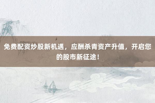 免费配资炒股新机遇，应酬杀青资产升值，开启您的股市新征途！