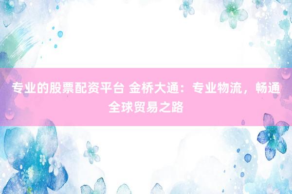 专业的股票配资平台 金桥大通：专业物流，畅通全球贸易之路