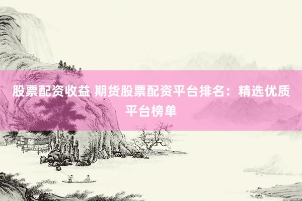 股票配资收益 期货股票配资平台排名：精选优质平台榜单