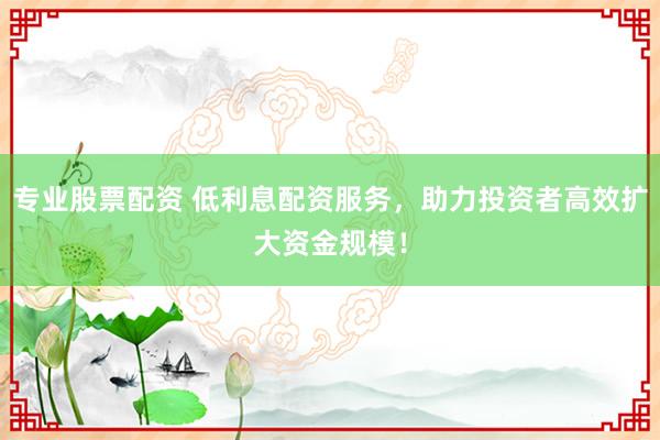 专业股票配资 低利息配资服务，助力投资者高效扩大资金规模！