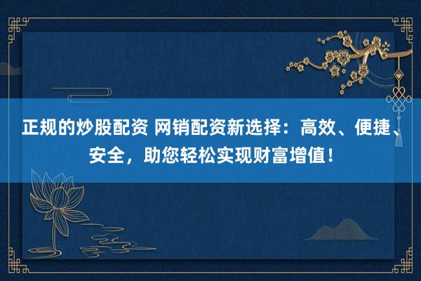 正规的炒股配资 网销配资新选择：高效、便捷、安全，助您轻松实现财富增值！