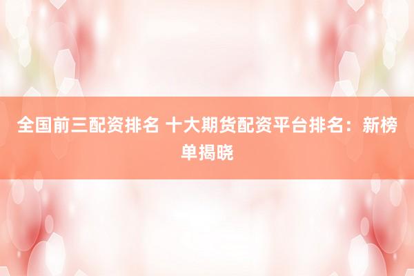 全国前三配资排名 十大期货配资平台排名：新榜单揭晓