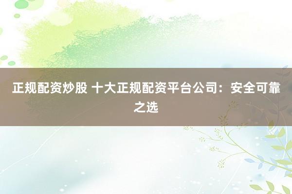 正规配资炒股 十大正规配资平台公司：安全可靠之选