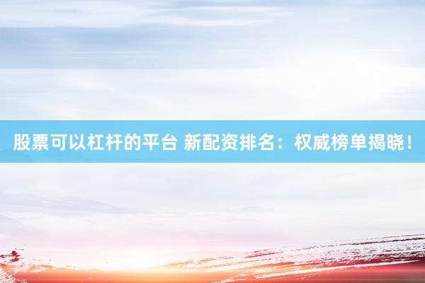 股票可以杠杆的平台 新配资排名：权威榜单揭晓！