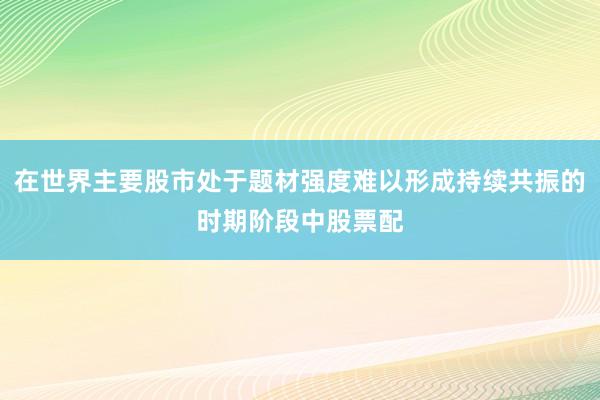 在世界主要股市处于题材强度难以形成持续共振的时期阶段中股票配