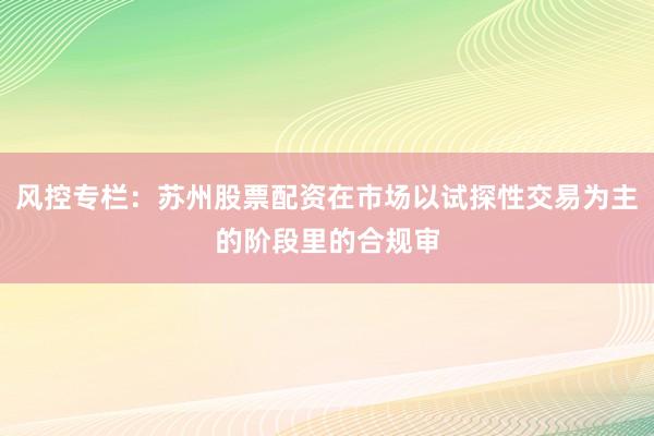 风控专栏：苏州股票配资在市场以试探性交易为主的阶段里的合规审