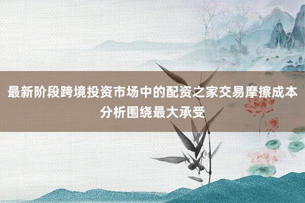 最新阶段跨境投资市场中的配资之家交易摩擦成本分析围绕最大承受