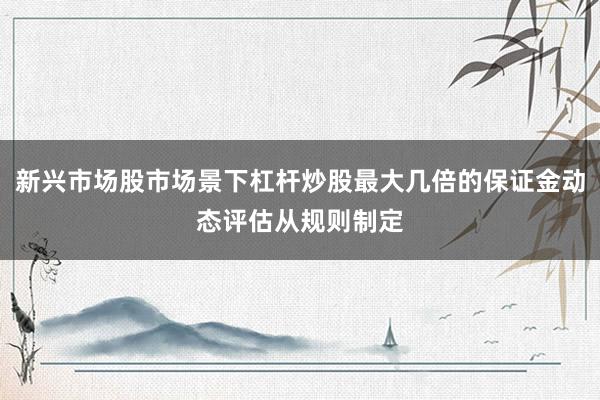 新兴市场股市场景下杠杆炒股最大几倍的保证金动态评估从规则制定
