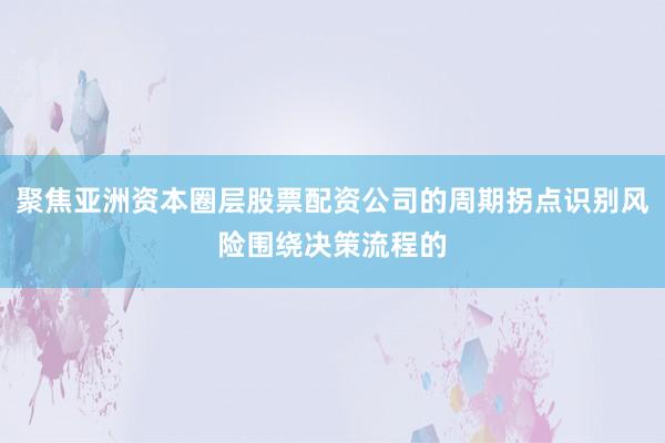 聚焦亚洲资本圈层股票配资公司的周期拐点识别风险围绕决策流程的