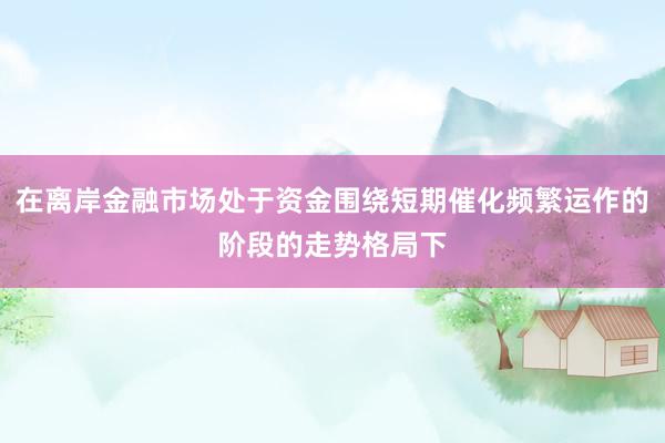 在离岸金融市场处于资金围绕短期催化频繁运作的阶段的走势格局下