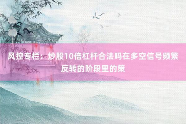 风控专栏：炒股10倍杠杆合法吗在多空信号频繁反转的阶段里的策
