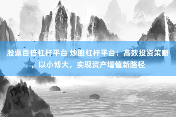 股票百倍杠杆平台 炒股杠杆平台：高效投资策略，以小博大，实现资产增值新路径