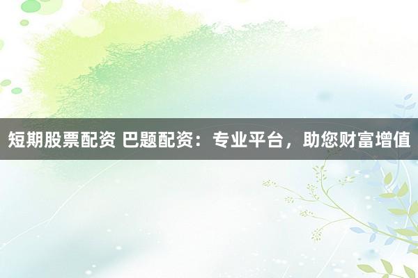 短期股票配资 巴题配资：专业平台，助您财富增值