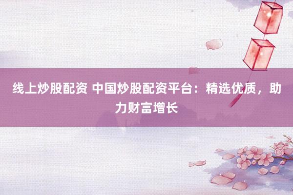 线上炒股配资 中国炒股配资平台：精选优质，助力财富增长