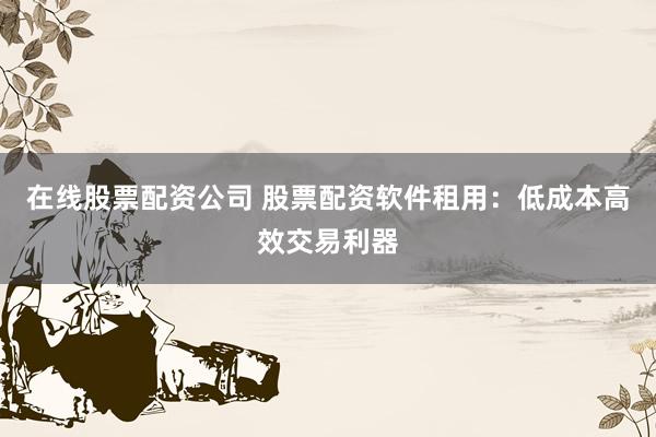 在线股票配资公司 股票配资软件租用：低成本高效交易利器