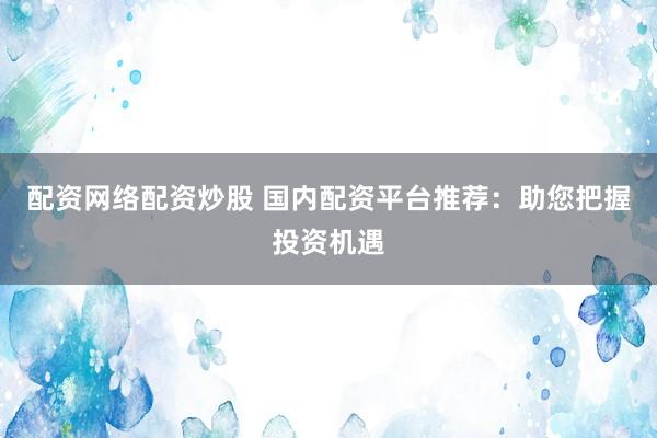 配资网络配资炒股 国内配资平台推荐：助您把握投资机遇