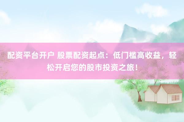 配资平台开户 股票配资起点：低门槛高收益，轻松开启您的股市投资之旅！