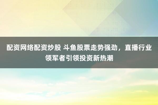 配资网络配资炒股 斗鱼股票走势强劲，直播行业领军者引领投资新热潮