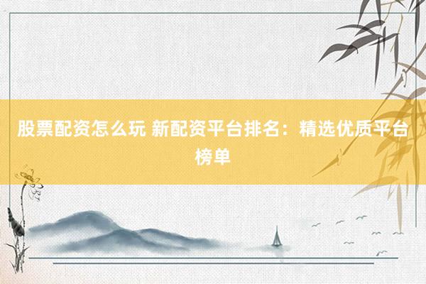 股票配资怎么玩 新配资平台排名：精选优质平台榜单