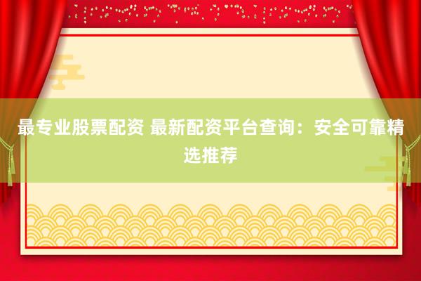 最专业股票配资 最新配资平台查询：安全可靠精选推荐