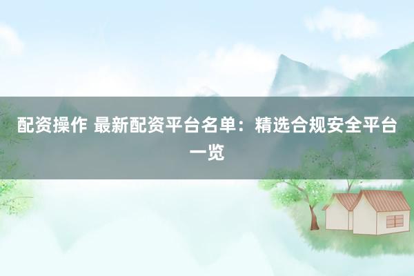 配资操作 最新配资平台名单：精选合规安全平台一览