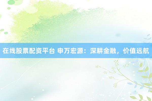 在线股票配资平台 申万宏源：深耕金融，价值远航
