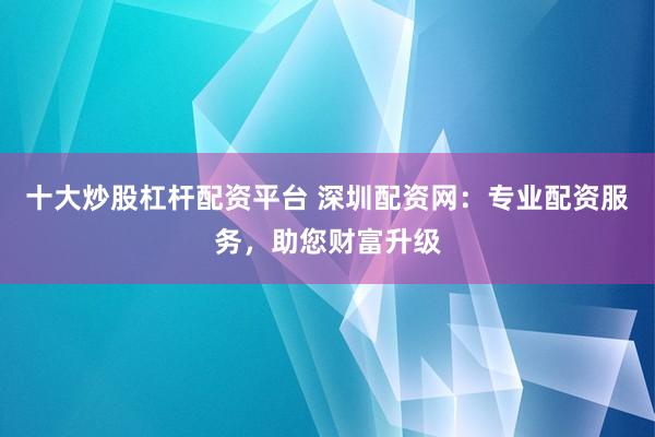 十大炒股杠杆配资平台 深圳配资网：专业配资服务，助您财富升级