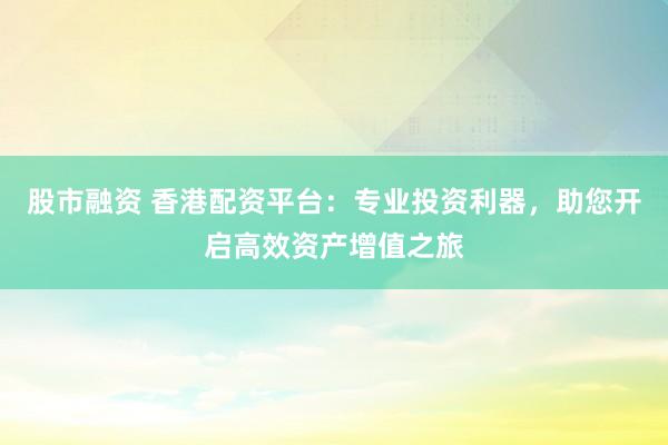股市融资 香港配资平台：专业投资利器，助您开启高效资产增值之旅