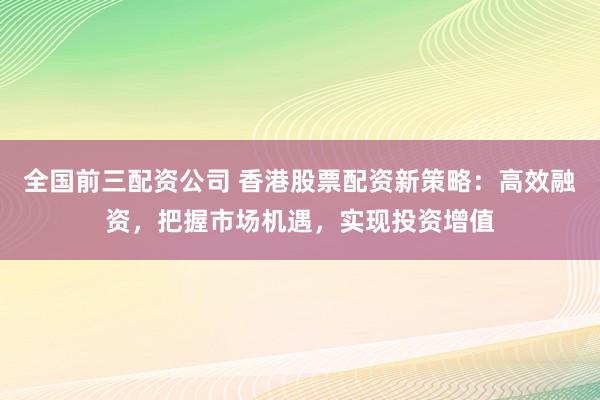 全国前三配资公司 香港股票配资新策略：高效融资，把握市场机遇，实现投资增值