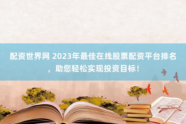 配资世界网 2023年最佳在线股票配资平台排名，助您轻松实现投资目标！