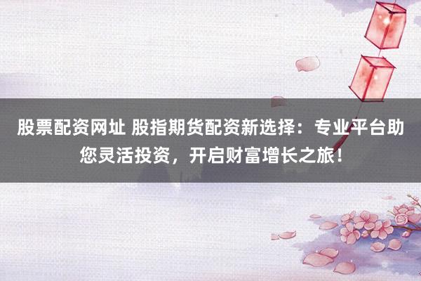股票配资网址 股指期货配资新选择：专业平台助您灵活投资，开启财富增长之旅！