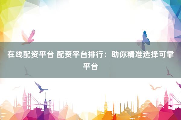在线配资平台 配资平台排行：助你精准选择可靠平台