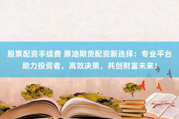 股票配资手续费 原油期货配资新选择：专业平台助力投资者，高效决策，共创财富未来！