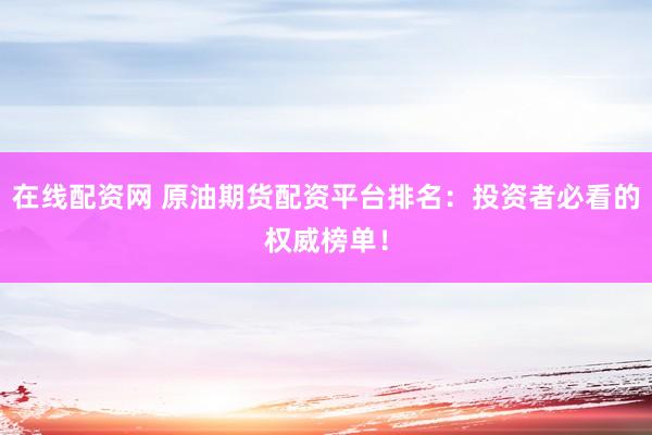 在线配资网 原油期货配资平台排名：投资者必看的权威榜单！