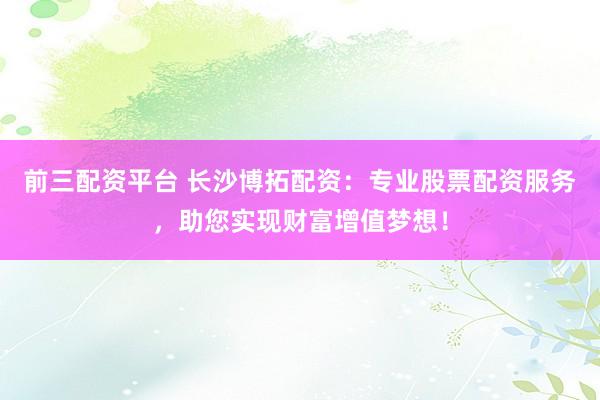 前三配资平台 长沙博拓配资：专业股票配资服务，助您实现财富增值梦想！