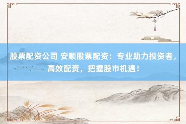 股票配资公司 安顺股票配资：专业助力投资者，高效配资，把握股市机遇！