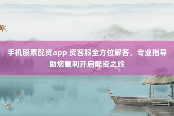 手机股票配资app 资客服全方位解答，专业指导助您顺利开启配资之旅