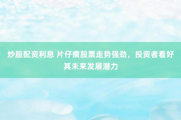 炒股配资利息 片仔癀股票走势强劲，投资者看好其未来发展潜力