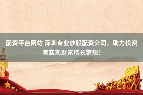 配资平台网站 深圳专业炒股配资公司，助力投资者实现财富增长梦想！