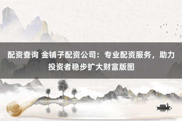 配资查询 金铺子配资公司：专业配资服务，助力投资者稳步扩大财富版图