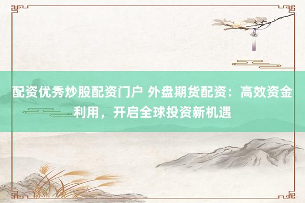 配资优秀炒股配资门户 外盘期货配资：高效资金利用，开启全球投资新机遇