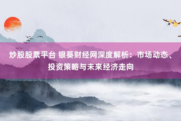 炒股股票平台 银葵财经网深度解析：市场动态、投资策略与未来经济走向
