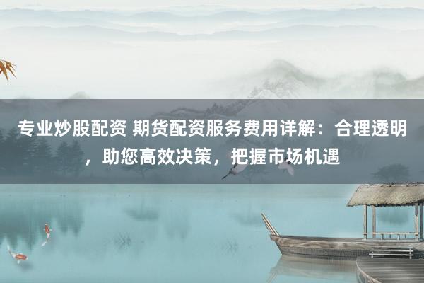 专业炒股配资 期货配资服务费用详解：合理透明，助您高效决策，把握市场机遇